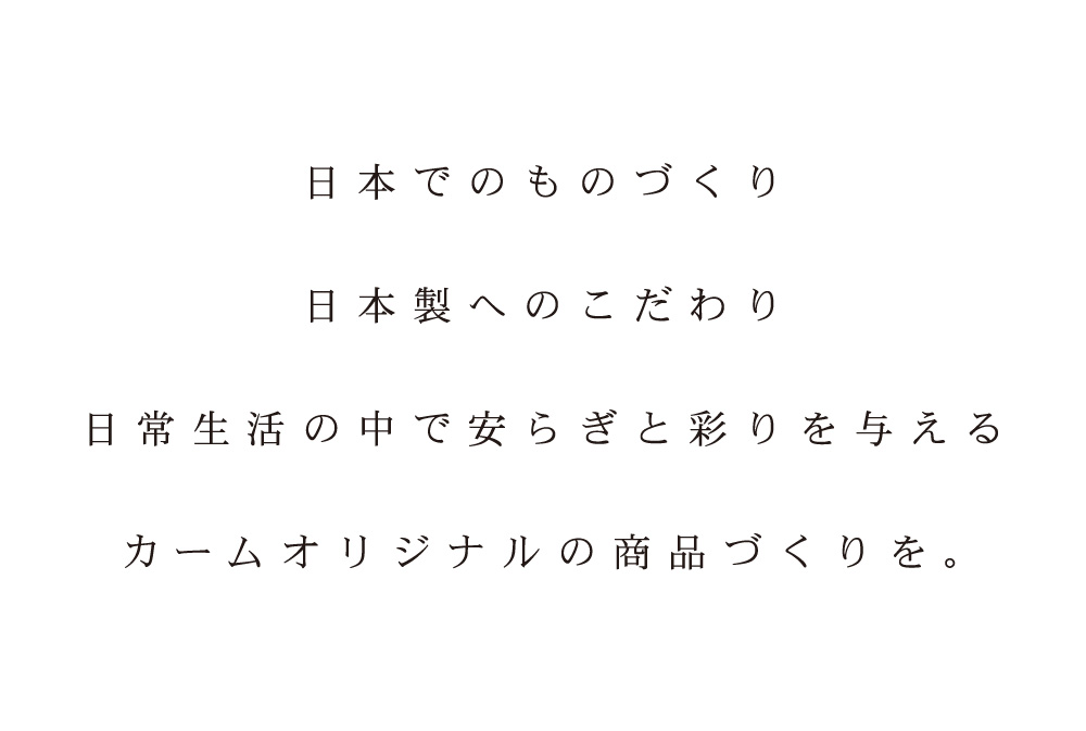 日本でのものづくり 日本製へのこだわり 日常生活の中で安らぎと彩りを与える カームオリジナルの商品づくりを。